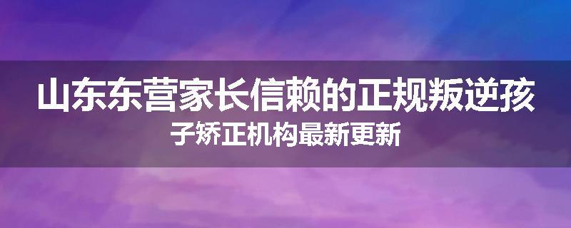 山东东营家长信赖的正规叛逆孩子矫正机构最新更新