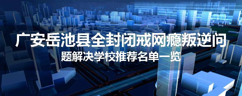 广安岳池县全封闭戒网瘾叛逆问题解决学校推荐名单一览