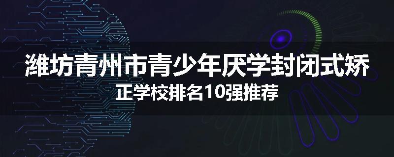 潍坊青州市青少年厌学封闭式矫正学校排名10强推荐