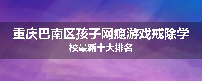 重庆巴南区孩子网瘾游戏戒除学校最新十大排名