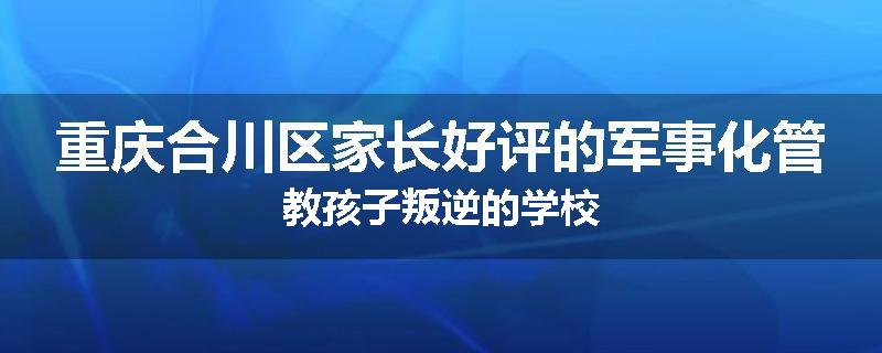 重庆合川区家长好评的军事化管教孩子叛逆的学校