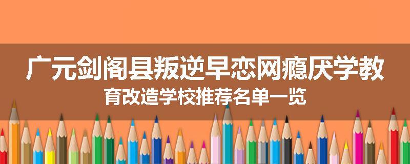 广元剑阁县叛逆早恋网瘾厌学教育改造学校推荐名单一览
