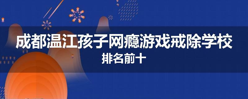 成都温江孩子网瘾游戏戒除学校排名前十