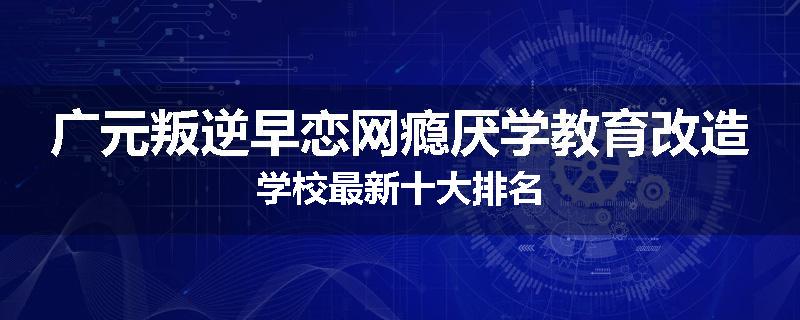 广元叛逆早恋网瘾厌学教育改造学校最新十大排名