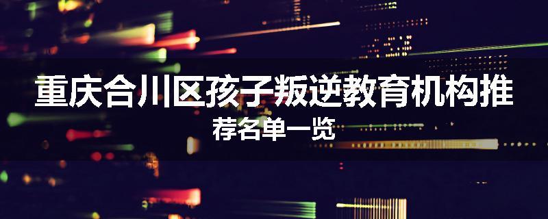 重庆合川区孩子叛逆教育机构推荐名单一览