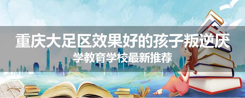 重庆大足区效果好的孩子叛逆厌学教育学校最新推荐