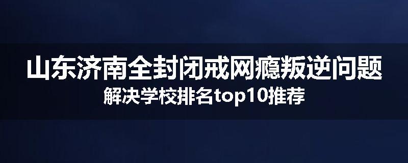 山东济南全封闭戒网瘾叛逆问题解决学校排名top10推荐