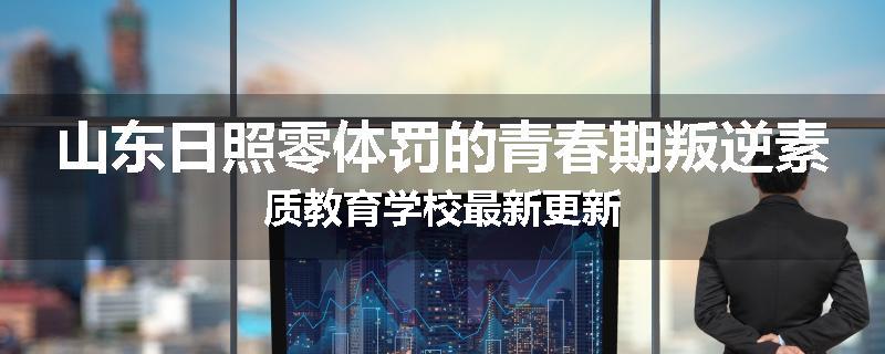 山东日照零体罚的青春期叛逆素质教育学校最新更新