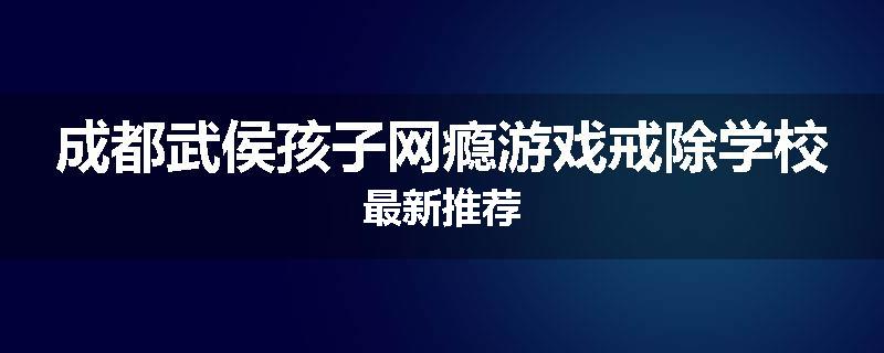 成都武侯孩子网瘾游戏戒除学校最新推荐
