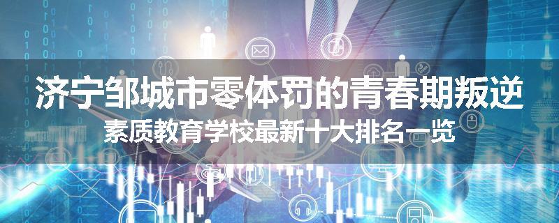 济宁邹城市零体罚的青春期叛逆素质教育学校最新十大排名一览