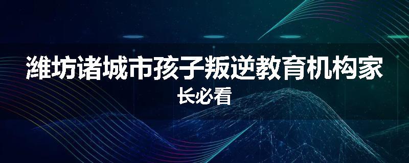 潍坊诸城市孩子叛逆教育机构家长必看