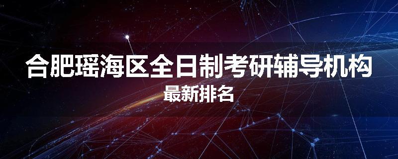 合肥瑶海区全日制考研辅导机构最新排名