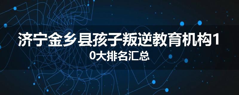 济宁金乡县孩子叛逆教育机构10大排名汇总