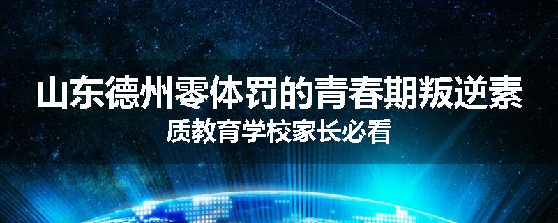 山东德州零体罚的青春期叛逆素质教育学校家长必看