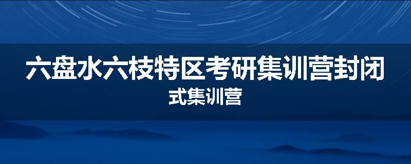 六盘水六枝特区考研集训营封闭式集训营