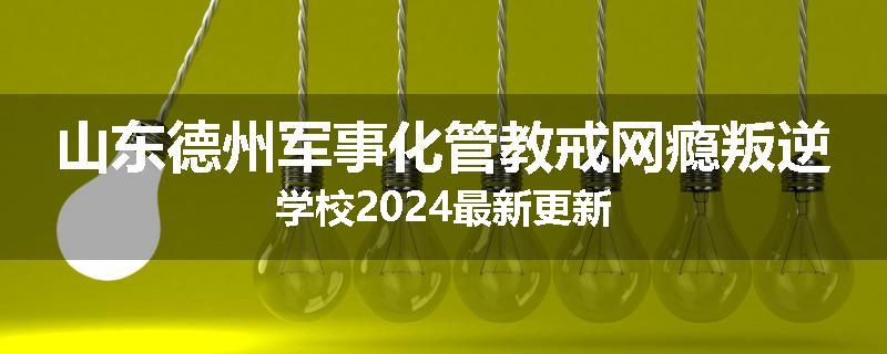 山东德州军事化管教戒网瘾叛逆学校2024最新更新
