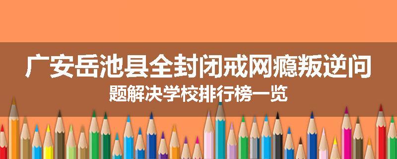 广安岳池县全封闭戒网瘾叛逆问题解决学校排行榜一览