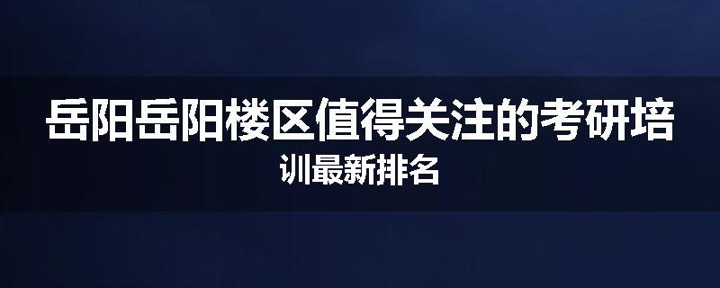 岳阳岳阳楼区值得关注的考研培训最新排名