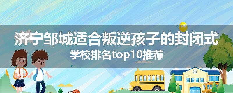 济宁邹城适合叛逆孩子的封闭式学校排名top10推荐