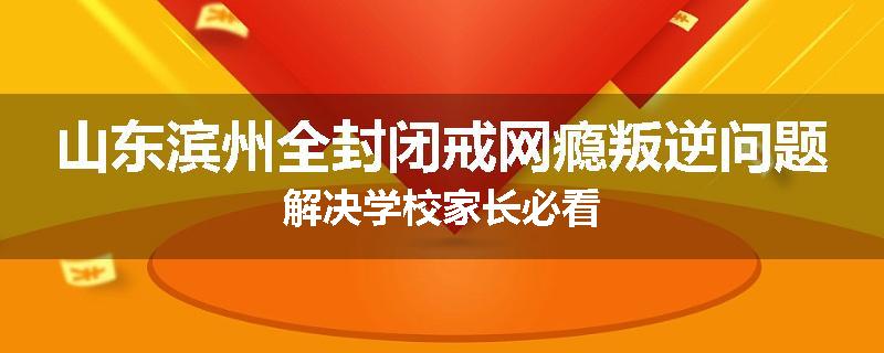 山东滨州全封闭戒网瘾叛逆问题解决学校家长必看