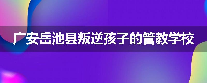 广安岳池县叛逆孩子的管教学校