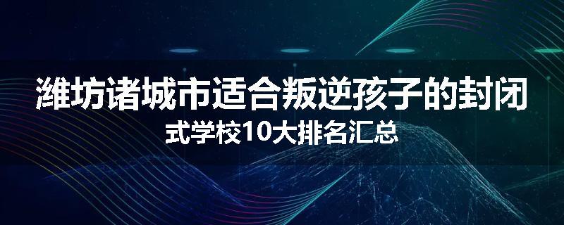 潍坊诸城市适合叛逆孩子的封闭式学校10大排名汇总