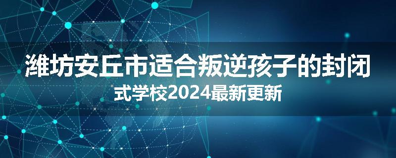 潍坊安丘市适合叛逆孩子的封闭式学校2024最新更新