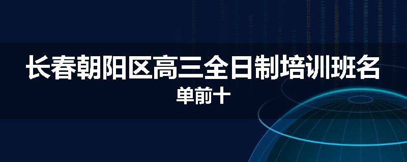 长春朝阳区高三全日制培训班名单前十