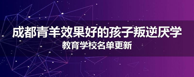 成都青羊效果好的孩子叛逆厌学教育学校名单更新