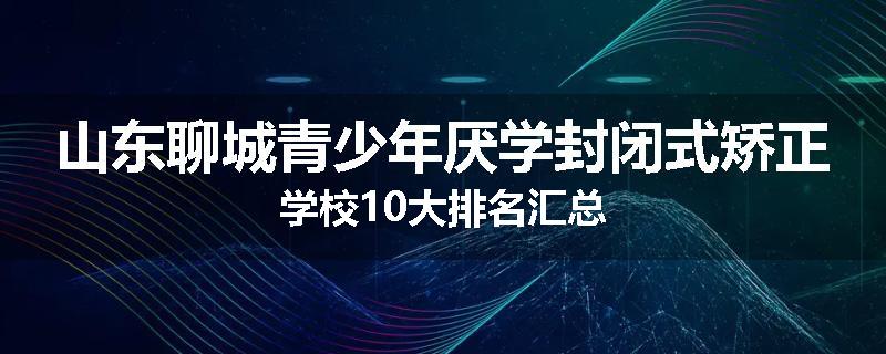 山东聊城青少年厌学封闭式矫正学校10大排名汇总
