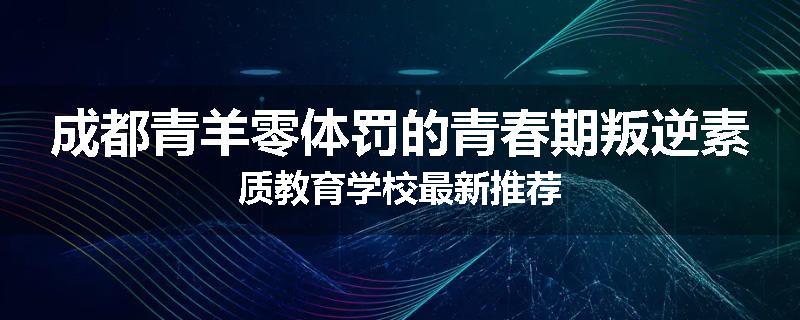 成都青羊零体罚的青春期叛逆素质教育学校最新推荐