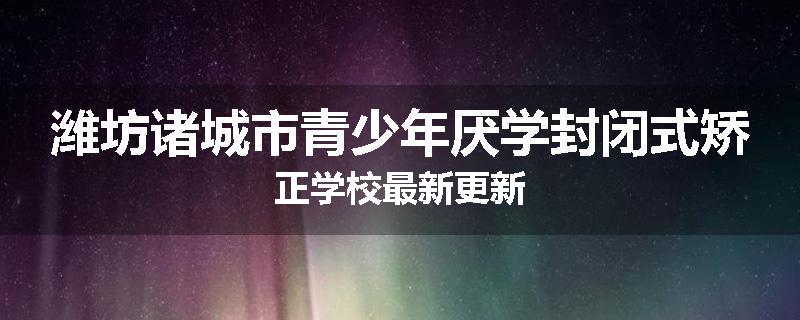 潍坊诸城市青少年厌学封闭式矫正学校最新更新