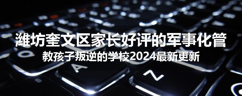 潍坊奎文区家长好评的军事化管教孩子叛逆的学校2024最新更新