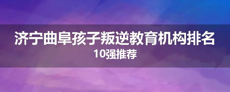 济宁曲阜孩子叛逆教育机构排名10强推荐