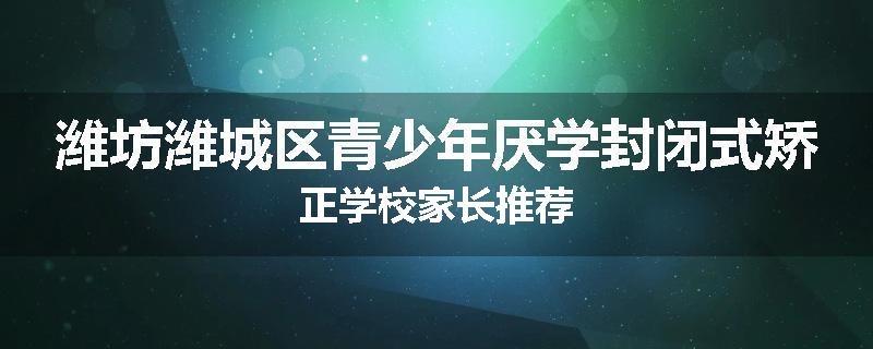 潍坊潍城区青少年厌学封闭式矫正学校家长推荐