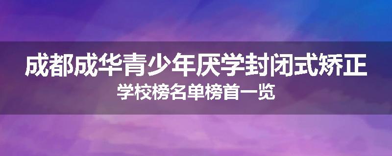 成都成华青少年厌学封闭式矫正学校榜名单榜首一览