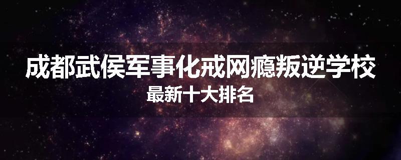 成都武侯军事化戒网瘾叛逆学校最新十大排名