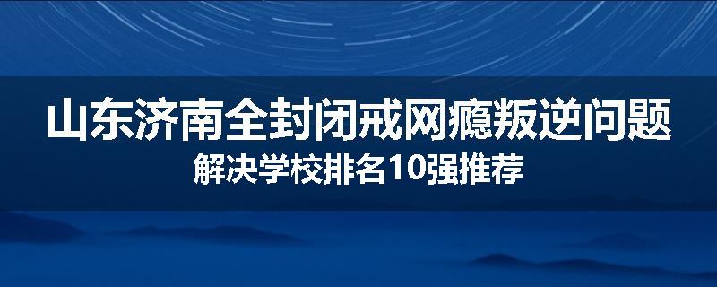 山东济南全封闭戒网瘾叛逆问题解决学校排名10强推荐