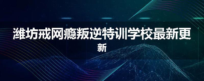 潍坊戒网瘾叛逆特训学校最新更新