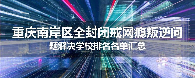 重庆南岸区全封闭戒网瘾叛逆问题解决学校排名名单汇总