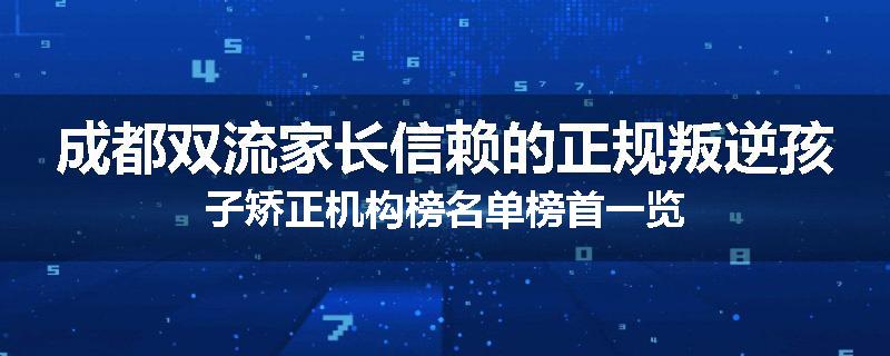 成都双流家长信赖的正规叛逆孩子矫正机构榜名单榜首一览