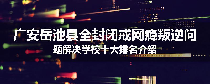 广安岳池县全封闭戒网瘾叛逆问题解决学校十大排名介绍