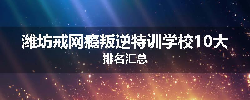 潍坊戒网瘾叛逆特训学校10大排名汇总