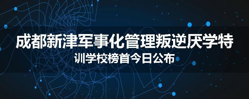成都新津军事化管理叛逆厌学特训学校榜首今日公布