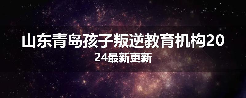 山东青岛孩子叛逆教育机构2024最新更新