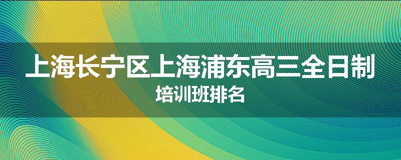 上海长宁区上海浦东高三全日制培训班排名