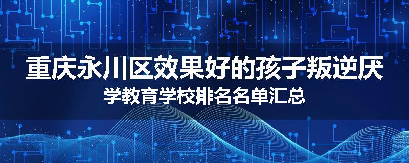 重庆永川区效果好的孩子叛逆厌学教育学校排名名单汇总