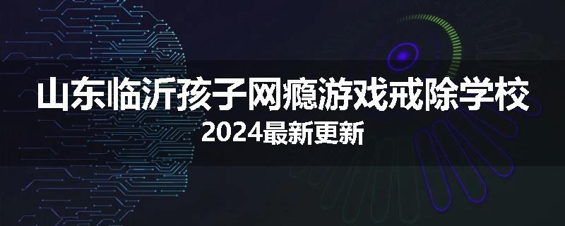 山东临沂孩子网瘾游戏戒除学校2024最新更新