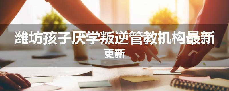潍坊孩子厌学叛逆管教机构最新更新