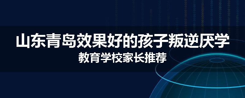 山东青岛效果好的孩子叛逆厌学教育学校家长推荐
